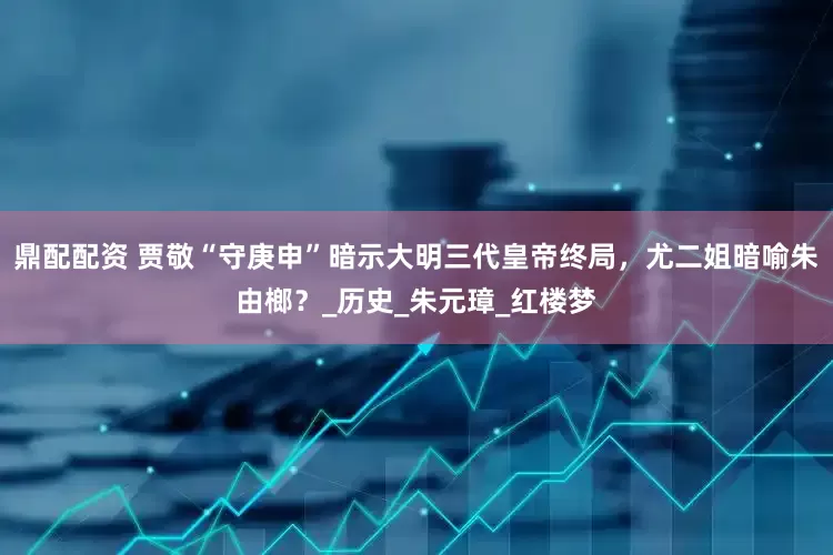 鼎配配资 贾敬“守庚申”暗示大明三代皇帝终局，尤二姐暗喻朱由榔？_历史_朱元璋_红楼梦