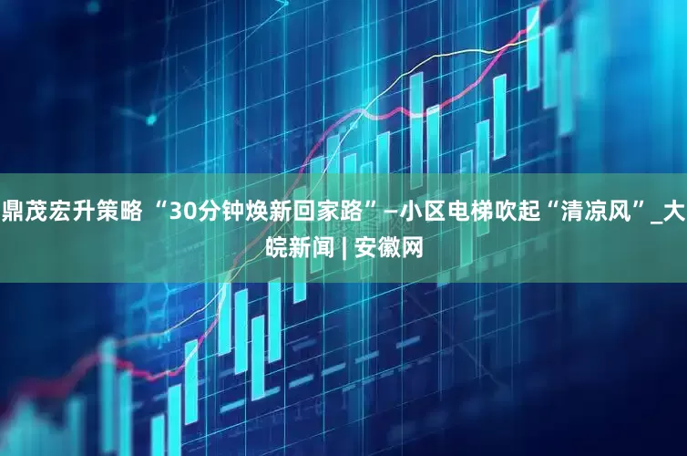 鼎茂宏升策略 “30分钟焕新回家路”—小区电梯吹起“清凉风”_大皖新闻 | 安徽网