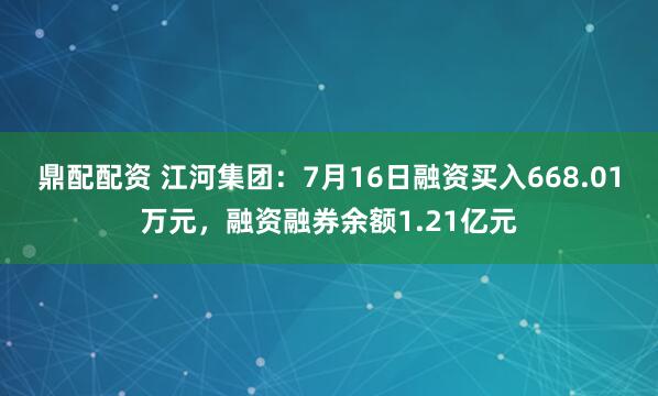 鼎配配资 江河集团：7月16日融资买入668.01万元，融资融券余额1.21亿元