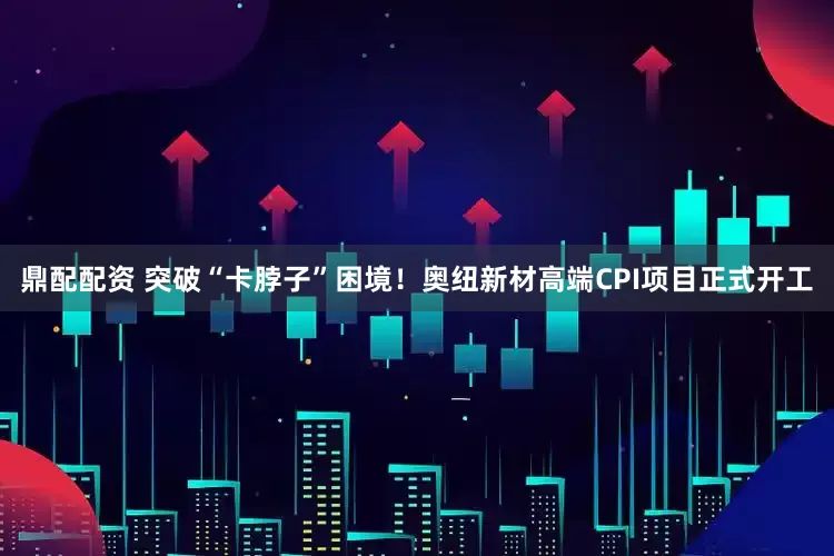 鼎配配资 突破“卡脖子”困境！奥纽新材高端CPI项目正式开工