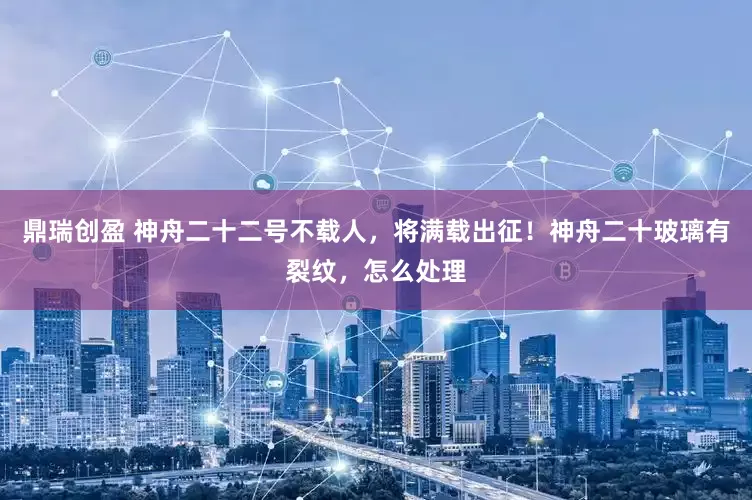 鼎瑞创盈 神舟二十二号不载人，将满载出征！神舟二十玻璃有裂纹，怎么处理