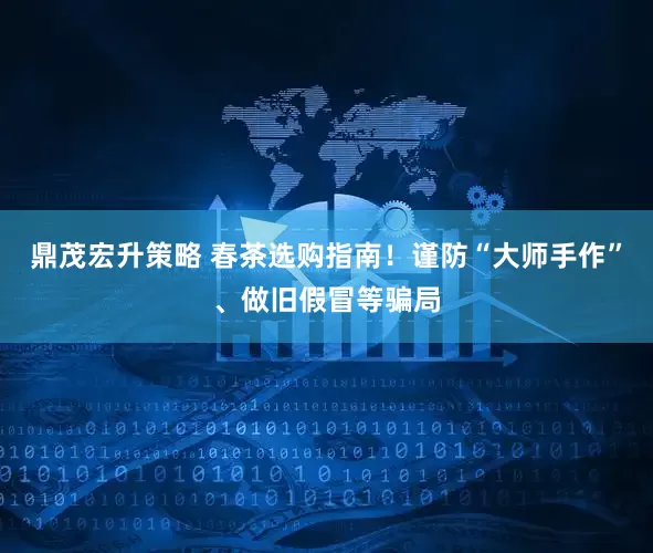 鼎茂宏升策略 春茶选购指南！谨防“大师手作”、做旧假冒等骗局