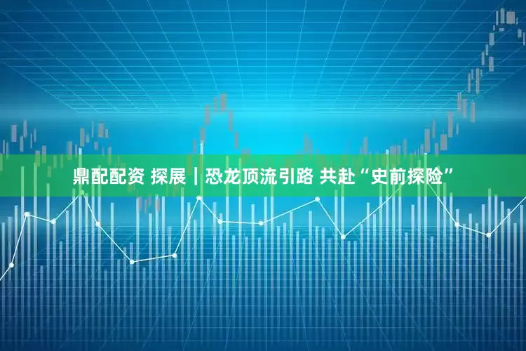 鼎配配资 探展｜恐龙顶流引路 共赴“史前探险”