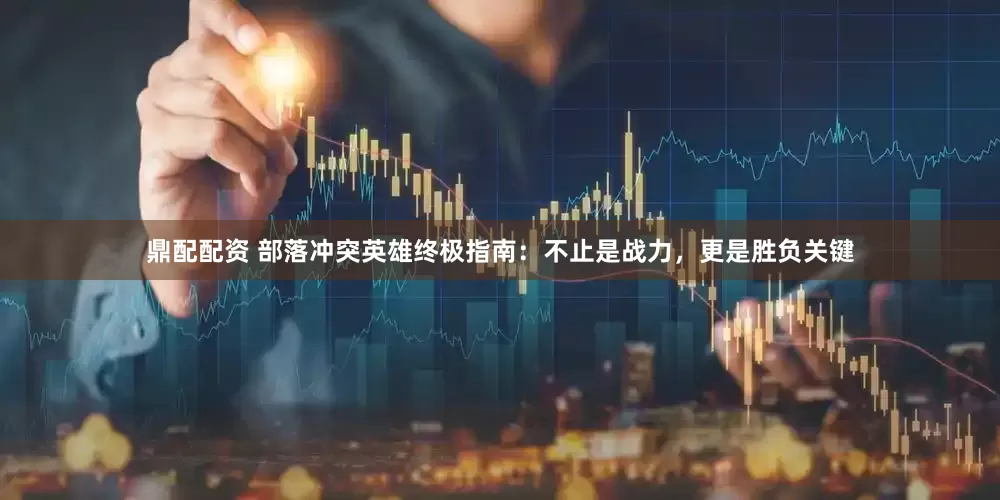 鼎配配资 部落冲突英雄终极指南：不止是战力，更是胜负关键