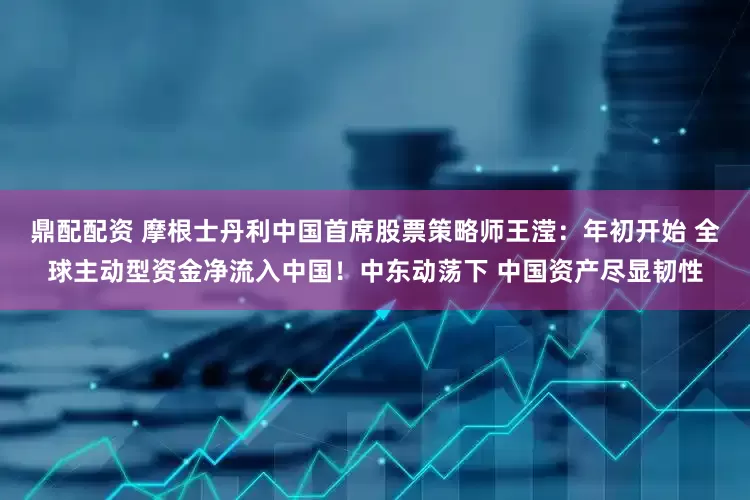 鼎配配资 摩根士丹利中国首席股票策略师王滢：年初开始 全球主动型资金净流入中国！中东动荡下 中国资产尽显韧性