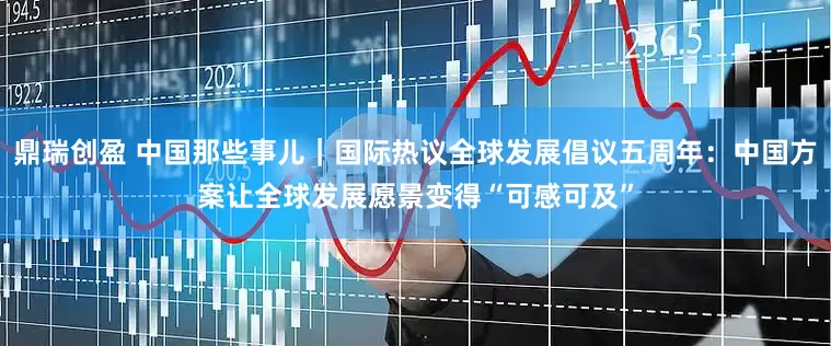鼎瑞创盈 中国那些事儿｜国际热议全球发展倡议五周年：中国方案让全球发展愿景变得“可感可及”